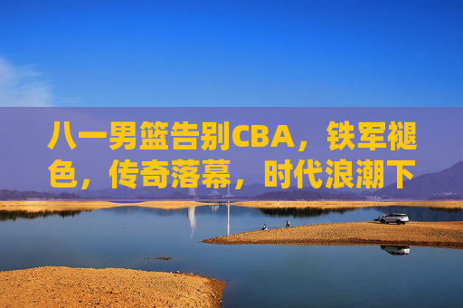 八一男篮告别CBA，铁军褪色，传奇落幕，时代浪潮下的必然选择，八一男篮告别CBA，铁军褪色，传奇落幕，时代浪潮下的必然选择