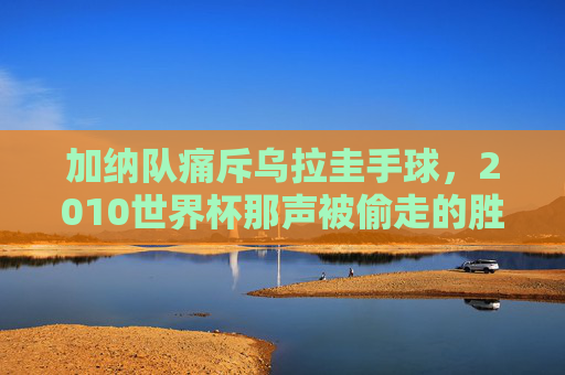 加纳队痛斥乌拉圭手球，2010世界杯那声被偷走的胜利，至今回响足球公平之魂，加纳痛斥乌拉圭手球，2010世界杯被偷走的胜利与足球公平之魂