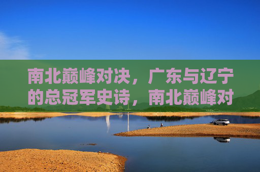 南北巅峰对决,广东与辽宁的总冠军史诗,南北巅峰对决,广东辽宁总冠军史诗