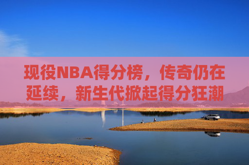 现役NBA得分榜，传奇仍在延续，新生代掀起得分狂潮，现役NBA得分榜，传奇不老，新星狂潮