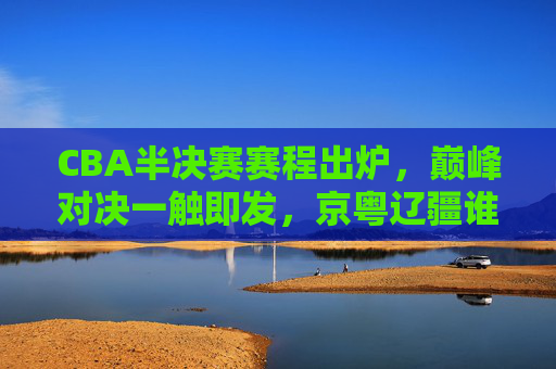 CBA半决赛赛程出炉，巅峰对决一触即发，京粤辽疆谁能笑到最后？CBA半决赛赛程出炉，京粤辽疆巅峰对决，谁能笑到最后？