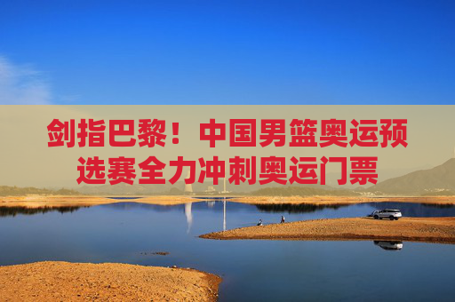 剑指巴黎!中国男篮奥运预选赛全力冲刺奥运门票