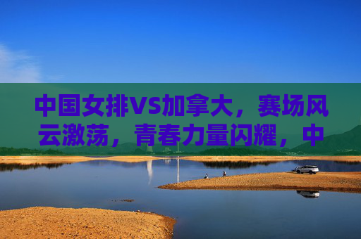 中国女排VS加拿大,赛场风云激荡,青春力量闪耀,中国女排VS加拿大,赛场激荡,青春闪耀