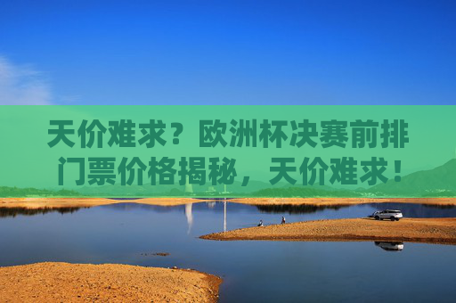 天价难求?欧洲杯决赛前排门票价格揭秘,天价难求!欧洲杯决赛前排门票价格揭秘