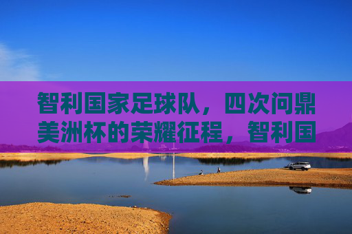 智利国家足球队,四次问鼎美洲杯的荣耀征程,智利国家足球队四次问鼎美洲杯的荣耀征程