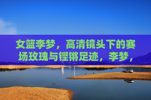 女篮李梦,高清镜头下的赛场玫瑰与铿锵足迹,李梦,赛场玫瑰绽芳华,铿锵足迹耀征程