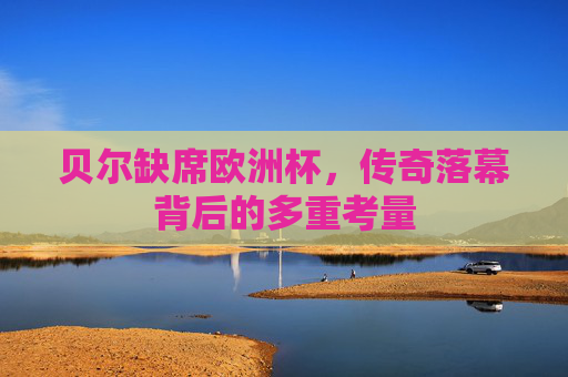 贝尔缺席欧洲杯,传奇落幕背后的多重考量