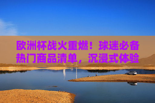 欧洲杯战火重燃！球迷必备热门商品清单，沉浸式体验足球狂欢，欧洲杯战火重燃，球迷必备热门商品清单，沉浸式体验足球狂欢