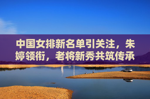 中国女排新名单引关注，朱婷领衔，老将新秀共筑传承与希望，中国女排新名单，朱婷领衔，老将新秀传承希望