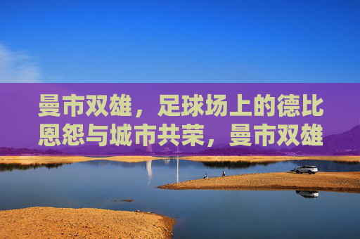 曼市双雄，足球场上的德比恩怨与城市共荣，曼市双雄，德比恩怨与城市共荣