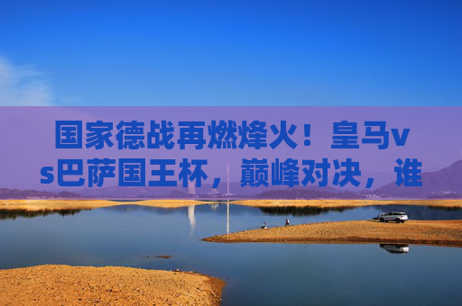 国家德战再燃烽火!皇马vs巴萨国王杯,巅峰对决,谁将加冕杯赛之王?国家德战巅峰对决,皇马vs巴萨国王杯谁加冕杯赛之王