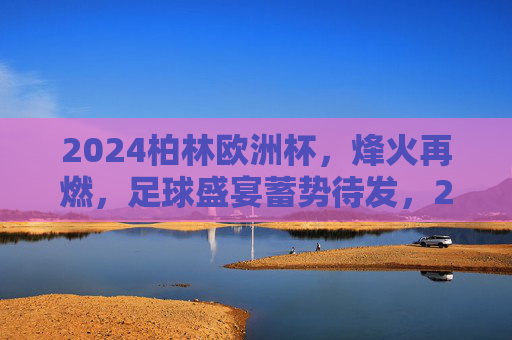 2024柏林欧洲杯,烽火再燃,足球盛宴蓄势待发,2024柏林欧洲杯烽火再燃,足球盛宴蓄势待发