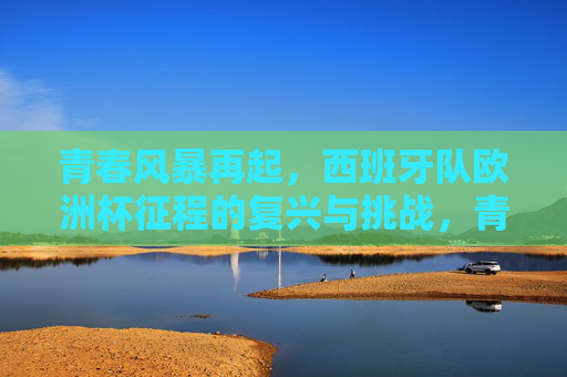 青春风暴再起，西班牙队欧洲杯征程的复兴与挑战，青春风暴再起，西班牙队欧洲杯复兴与挑战