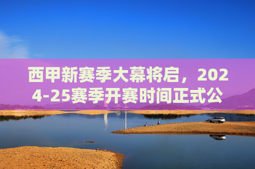 西甲新赛季大幕将启,2024-25赛季开赛时间正式公布,三大看点抢先看!
