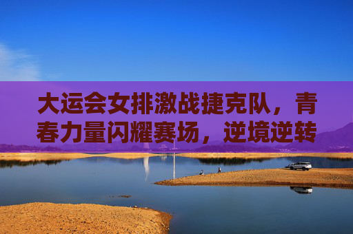 大运会女排激战捷克队,青春力量闪耀赛场,逆境逆转展风采,大运会女排青春激战捷克 逆境逆转展风采