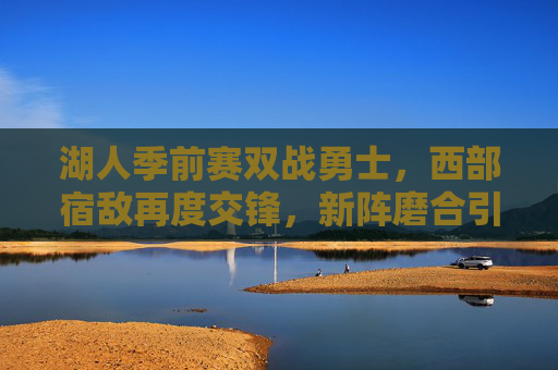 湖人季前赛双战勇士，西部宿敌再度交锋，新阵磨合引期待，湖人勇士季前赛西部宿敌再度交锋，新阵磨合引期待