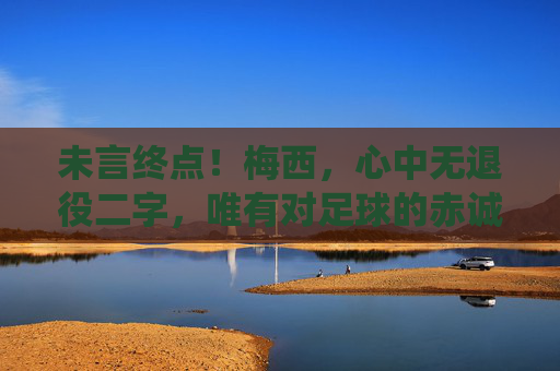 未言终点！梅西，心中无退役二字，唯有对足球的赤诚，未言终点！梅西心中无退役，唯有足球赤诚