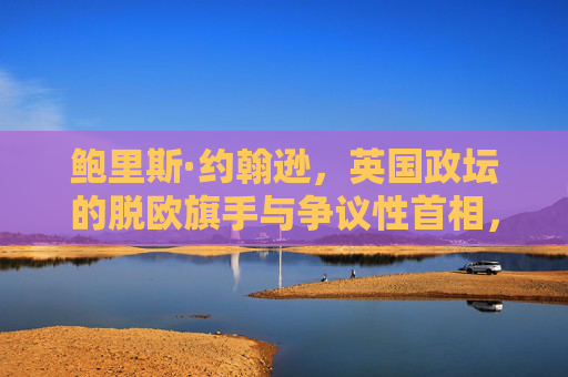 鲍里斯·约翰逊,英国政坛的脱欧旗手与争议性首相,鲍里斯·约翰逊,脱欧旗手与争议性首相