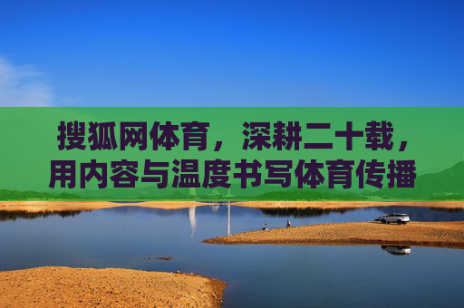 搜狐网体育，深耕二十载，用内容与温度书写体育传播新篇章，搜狐网体育深耕二十载 以内容与温度铸就体育传播新篇