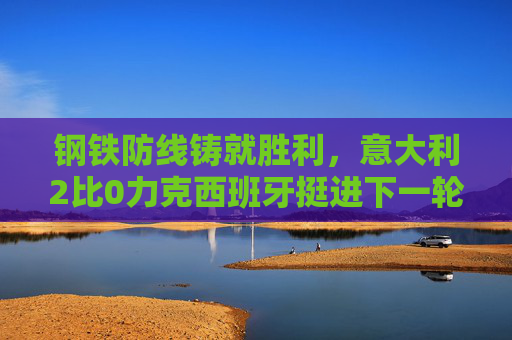 钢铁防线铸就胜利，意大利2比0力克西班牙挺进下一轮，意大利2比0力克西班牙挺进下一轮