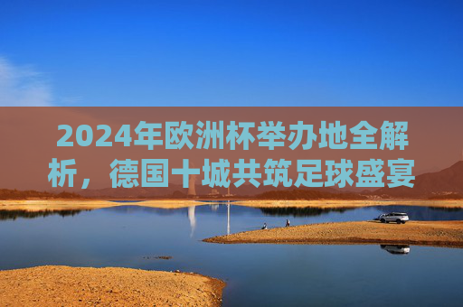 2024年欧洲杯举办地全解析，德国十城共筑足球盛宴，2024年欧洲杯举办地全解析，德国十城共筑足球盛宴