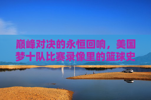 巅峰对决的永恒回响,美国梦十队比赛录像里的篮球史诗