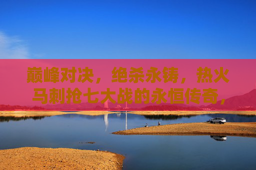 巅峰对决，绝杀永铸，热火马刺抢七大战的永恒传奇，巅峰对决绝杀永铸，热火马刺抢七永恒传奇