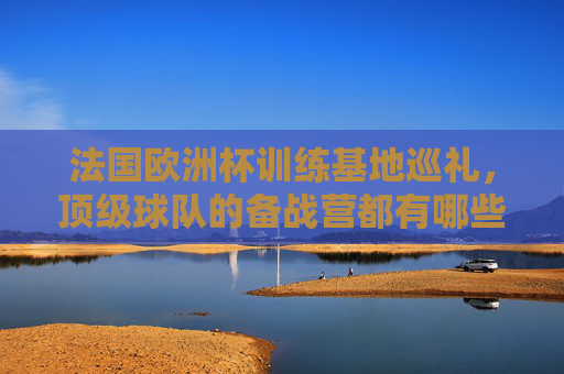 法国欧洲杯训练基地巡礼,顶级球队的备战营都有哪些?