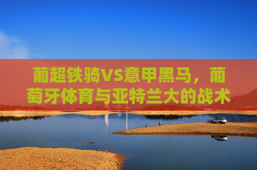 葡超铁骑VS意甲黑马,葡萄牙体育与亚特兰大的战术博弈与欧战野心,葡超铁骑战意甲黑马,战术博弈与欧战野心