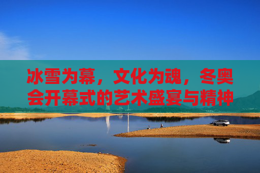 冰雪为幕,文化为魂,冬奥会开幕式的艺术盛宴与精神共鸣,冰雪为幕,文化铸魂,冬奥开幕的艺术盛宴与精神共鸣