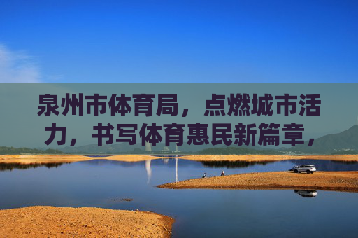 泉州市体育局,点燃城市活力,书写体育惠民新篇章,泉州市体育局,点燃活力 书写惠民体育新篇章