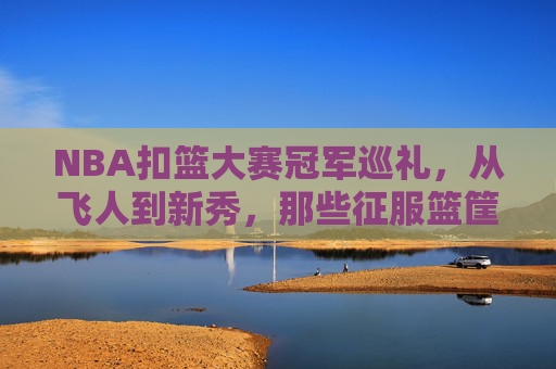 NBA扣篮大赛冠军巡礼,从飞人到新秀,那些征服篮筐的空中传奇,NBA扣篮大赛冠军,飞人至新秀的空中传奇巡礼