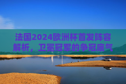 法国2024欧洲杯首发阵容解析,卫冕冠军的争冠底气与隐忧,法国2024欧洲杯首发解析,卫冕冠军的底气与隐忧
