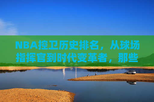 NBA控卫历史排名,从球场指挥官到时代变革者,那些重塑比赛规则的传奇,NBA控卫历史排名,从球场指挥官到时代变革者的传奇