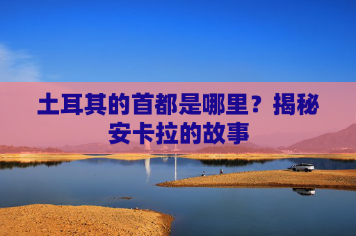 土耳其的首都是哪里?揭秘安卡拉的故事
