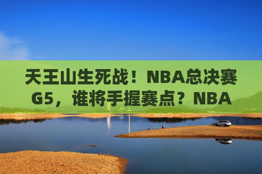 天王山生死战!NBA总决赛G5,谁将手握赛点?NBA总决赛G5天王山生死战,谁将手握赛点?