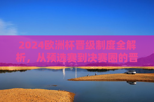 2024欧洲杯晋级制度全解析，从预选赛到决赛圈的晋级之路，2024欧洲杯晋级制度全解析，从预选赛到决赛圈的晋级之路