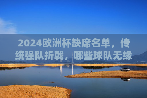 2024欧洲杯缺席名单，传统强队折戟，哪些球队无缘德国之夏？2024欧洲杯，传统强队折戟，哪些球队无缘德国之夏？