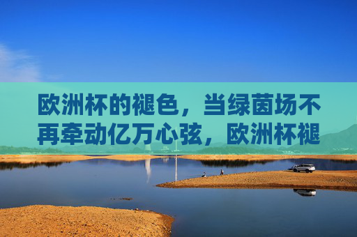 欧洲杯的褪色,当绿茵场不再牵动亿万心弦,欧洲杯褪色,绿茵场失温亿万心弦