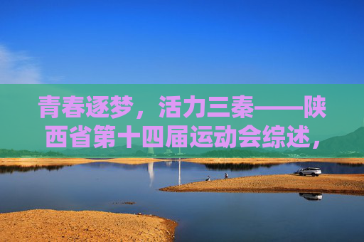 青春逐梦，活力三秦——陕西省第十四届运动会综述，青春逐梦，活力三秦——陕西省第十四届运动会