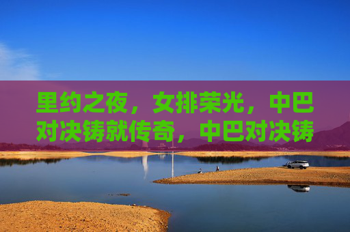 里约之夜,女排荣光,中巴对决铸就传奇,中巴对决铸就女排荣光传奇