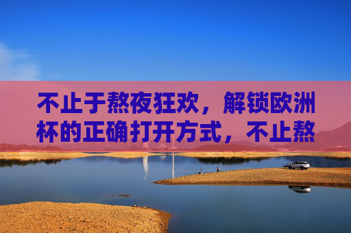 不止于熬夜狂欢,解锁欧洲杯的正确打开方式,不止熬夜狂欢,欧洲杯的正确打开方式