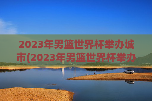 2023年男篮世界杯举办城市(2023年男篮世界杯举办地)