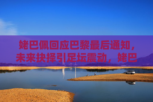 姥巴佩回应巴黎最后通知,未来抉择引足坛震动,姥巴佩回应巴黎最后通知,未来抉择引足坛震动
