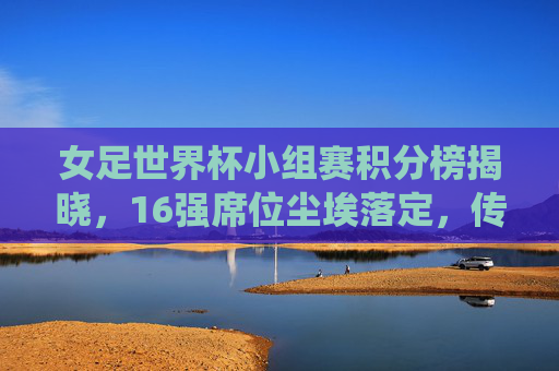 女足世界杯小组赛积分榜揭晓，16强席位尘埃落定，传统强队与黑马共舞巴黎盛宴，女足世界杯16强出炉，传统强队黑马共舞巴黎盛宴