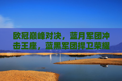 欧冠巅峰对决,蓝月军团冲击王座,蓝黑军团捍卫荣耀——曼城vs国际米兰战术与灵魂碰撞,欧冠巅峰对决,蓝月冲击王座,蓝黑捍卫荣耀,战术灵魂碰撞