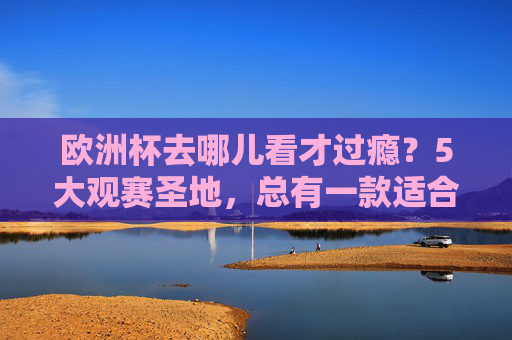 欧洲杯去哪儿看才过瘾？5大观赛圣地，总有一款适合你！欧洲杯5大观赛圣地，总有一款让你过瘾！
