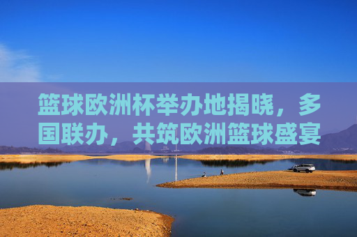 篮球欧洲杯举办地揭晓，多国联办，共筑欧洲篮球盛宴，篮球欧洲杯举办地揭晓 多国联办共筑欧洲篮球盛宴