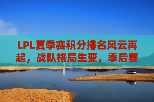 LPL夏季赛积分排名风云再起，战队格局生变，季后赛席位争夺白热化，LPL夏季赛积分排名风云再起，战队格局生变，季后赛席位争夺白热化