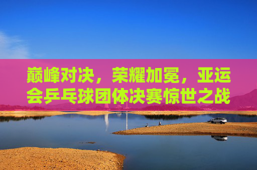 巅峰对决，荣耀加冕，亚运会乒乓球团体决赛惊世之战，巅峰对决荣耀加冕，亚运会乒乓球团体决赛